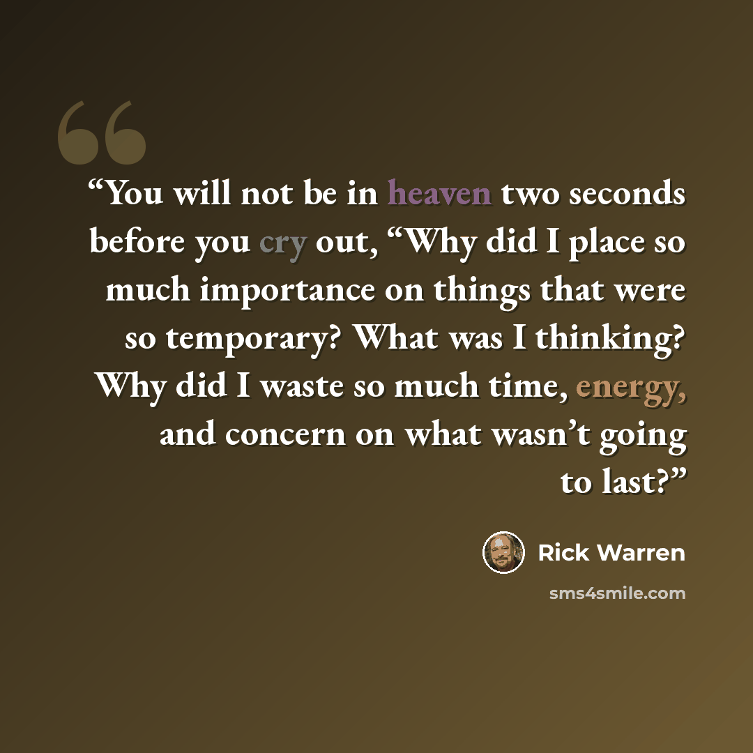 “You will not be in heaven two seconds before you cry out, “Why did I place so much importance on things that were so temporary? What was I thinking? Why did I waste so much time, energy, and concern on what wasn’t going to last?” quote by Rick Warren