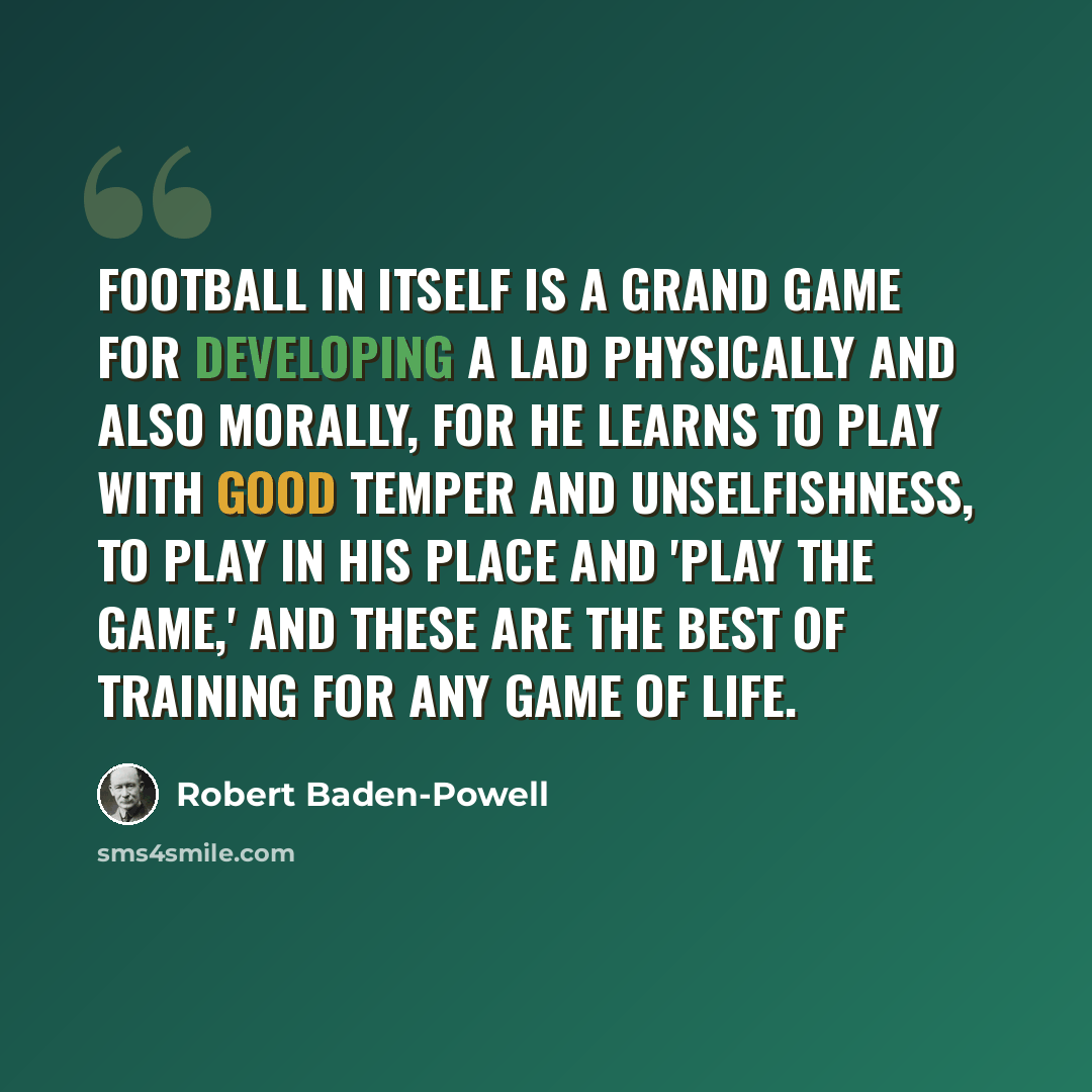 “Football in itself is a grand game for developing a lad physically and also morally, for he learns to play with good temper and unselfishness, to play in his place and 'play the game,' and these are the best of training for any game of life.” quote by Robert Baden-Powell