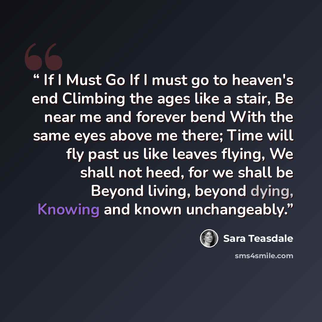 “If I Must Go If I must go to heaven's end Climbing the ages like a stair, Be near me and forever bend With the same eyes above me there; Time will fly past us like leaves flying, We shall not heed, for we shall be Beyond living, beyond dying, Knowing and known unchangeably.” quote by Sara Teasdale