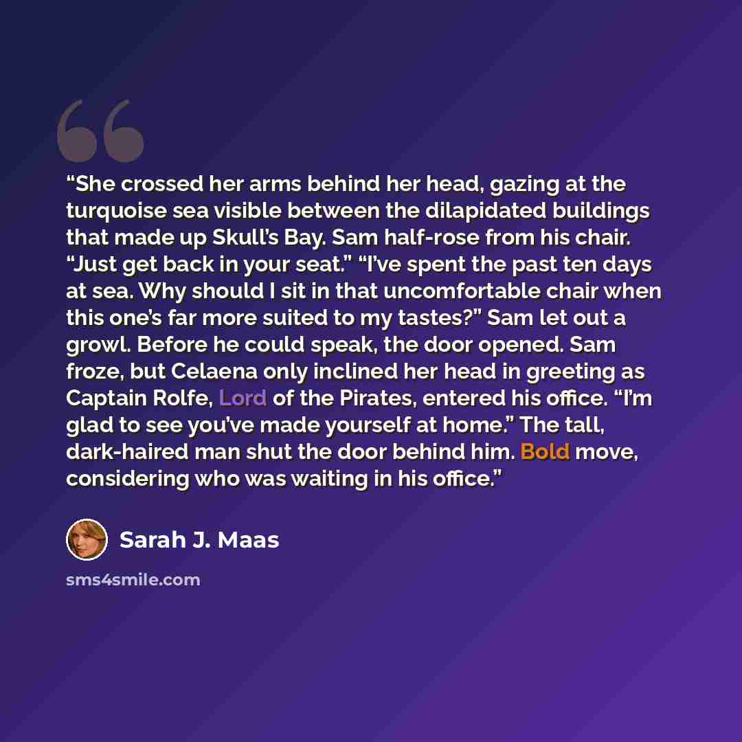 “She crossed her arms behind her head, gazing at the turquoise sea visible between the dilapidated buildings that made up Skull’s Bay. Sam half-rose from his chair. “Just get back in your seat.” “I’ve spent the past ten days at sea. Why should I sit in that uncomfortable chair when this one’s far…” quote by Sarah J. Maas
