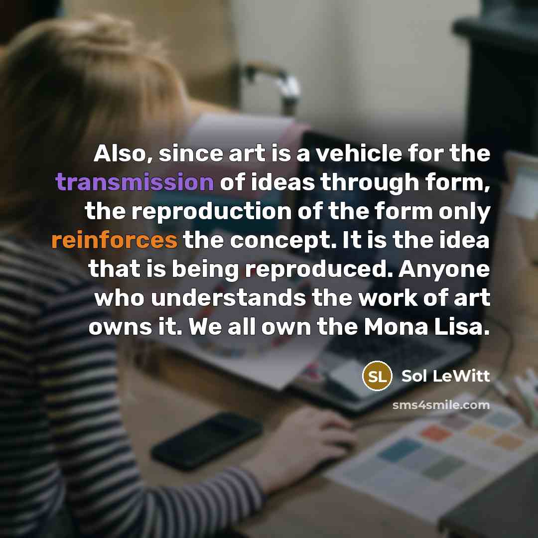 “Also, since art is a vehicle for the transmission of ideas through form, the reproduction of the form only reinforces the concept. It is the idea that is being reproduced. Anyone who understands the work of art owns it. We all own the Mona Lisa.” quote by Sol LeWitt