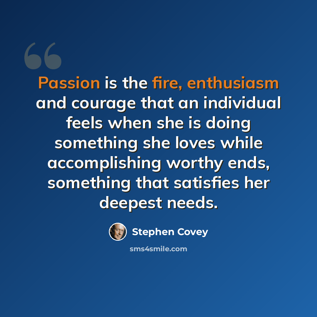 “Passion is the fire, enthusiasm and courage that an individual feels when she is doing something she loves while accomplishing worthy ends, something that satisfies her deepest needs.” quote by Stephen Covey