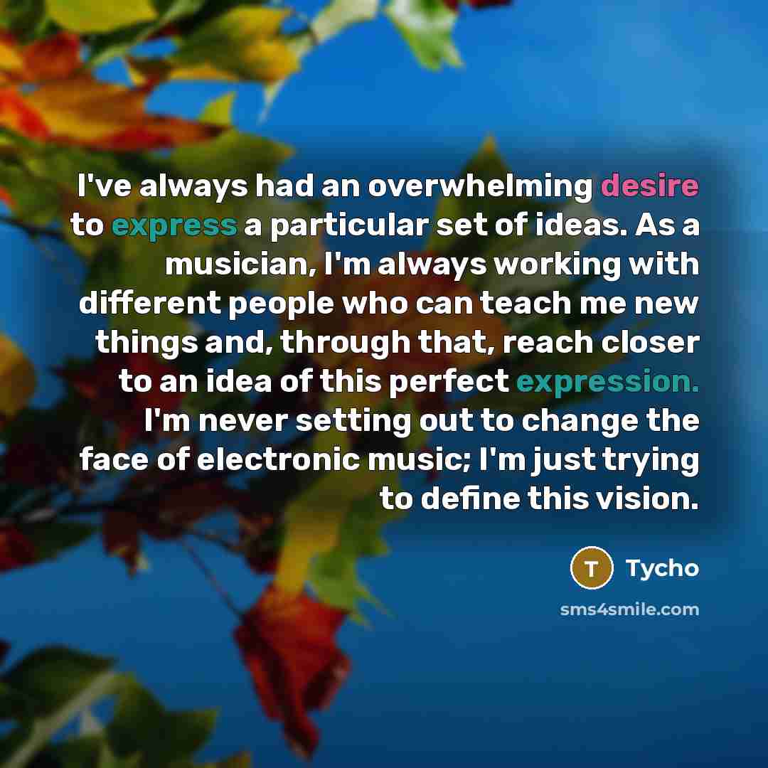 “I've always had an overwhelming desire to express a particular set of ideas. As a musician, I'm always working with different people who can teach me new things and, through that, reach closer to an idea of this perfect expression. I'm never setting out to change the face of electronic music; I'm…” quote by Tycho