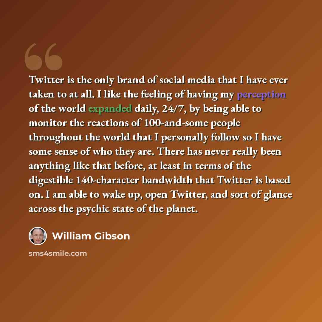 “Twitter is the only brand of social media that I have ever taken to at all. I like the feeling of having my perception of the world expanded daily, 24/7, by being able to monitor the reactions of 100-and-some people throughout the world that I personally follow so I have some sense of who they…” quote by William Gibson