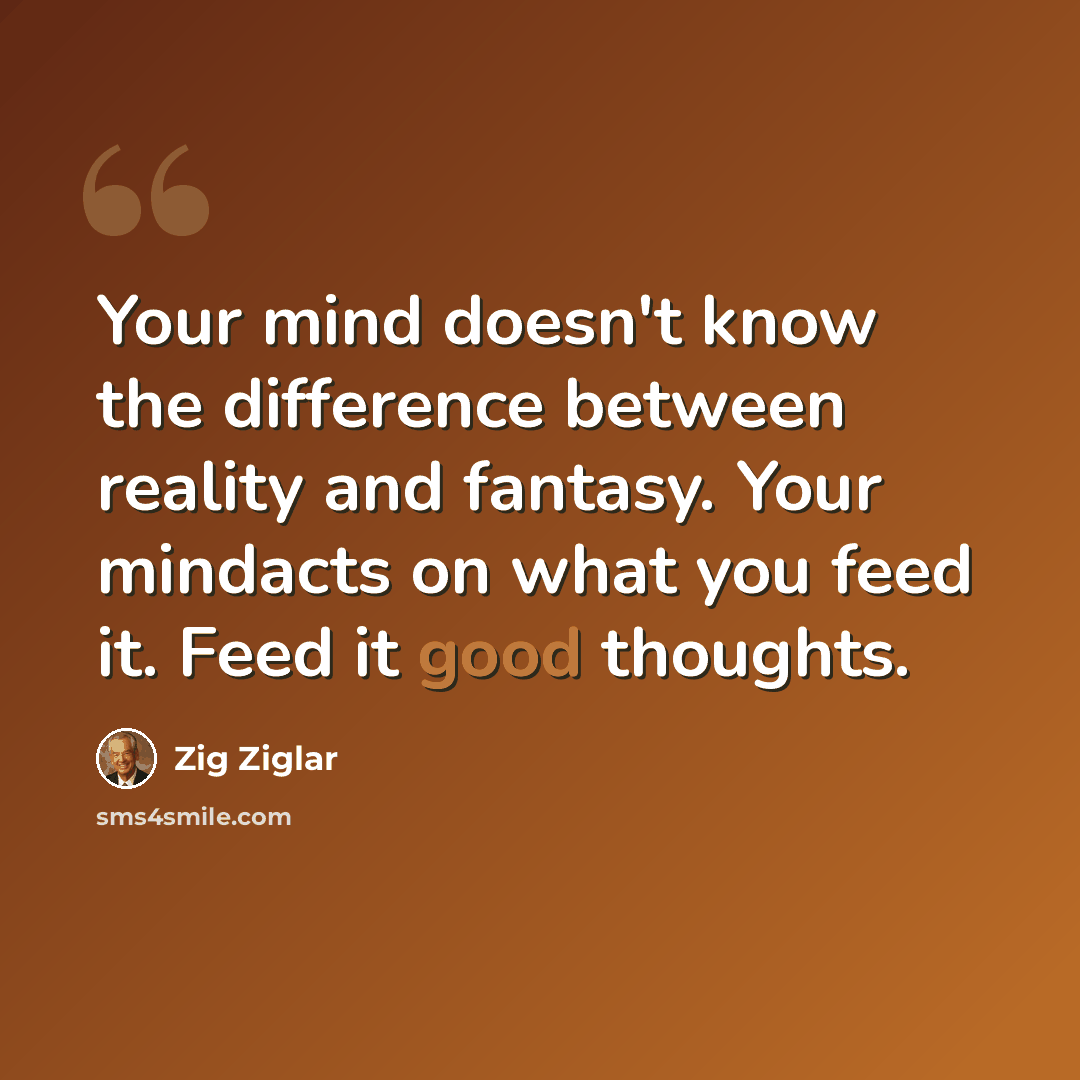 “Your mind doesn't know the difference between reality and fantasy. Your mindacts on what you feed it. Feed it good thoughts.” quote by Zig Ziglar