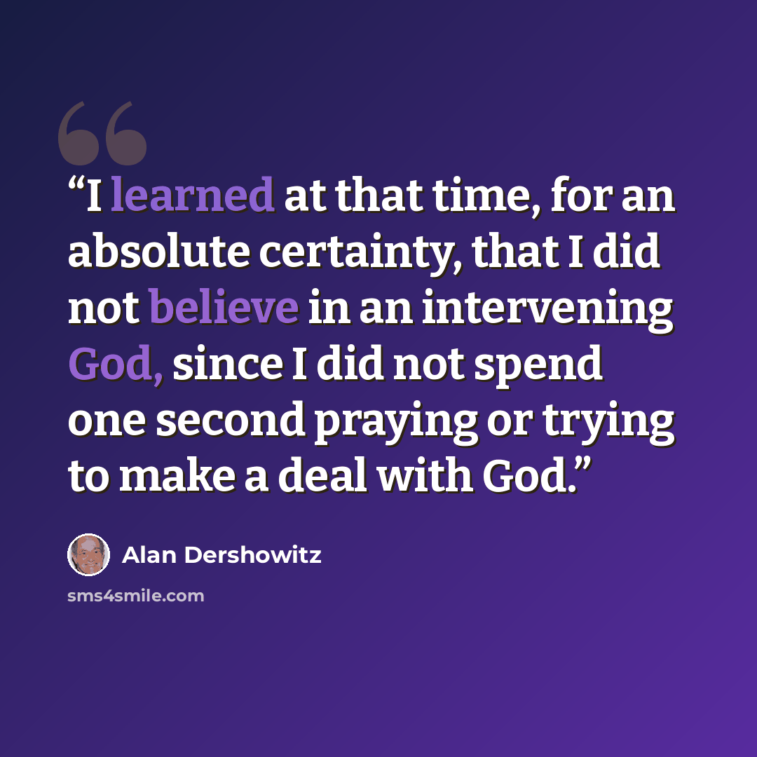 “I learned at that time, for an absolute certainty, that I did not believe in an intervening God, since I did not spend one second praying or trying to make a deal with God.” quote by Alan Dershowitz
