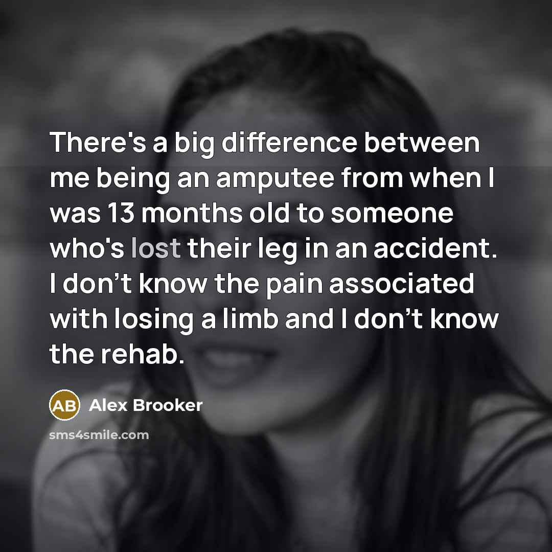 “There's a big difference between me being an amputee from when I was 13 months old to someone who's lost their leg in an accident. I don't know the pain associated with losing a limb and I don't know the rehab.” quote by Alex Brooker