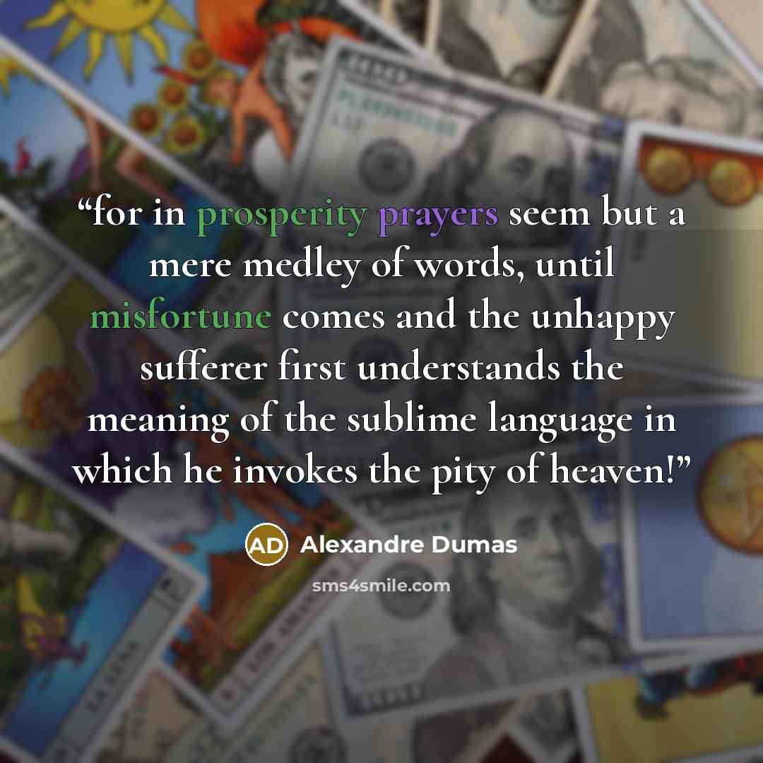“for in prosperity prayers seem but a mere medley of words, until misfortune comes and the unhappy sufferer first understands the meaning of the sublime language in which he invokes the pity of heaven!” quote by Alexandre Dumas