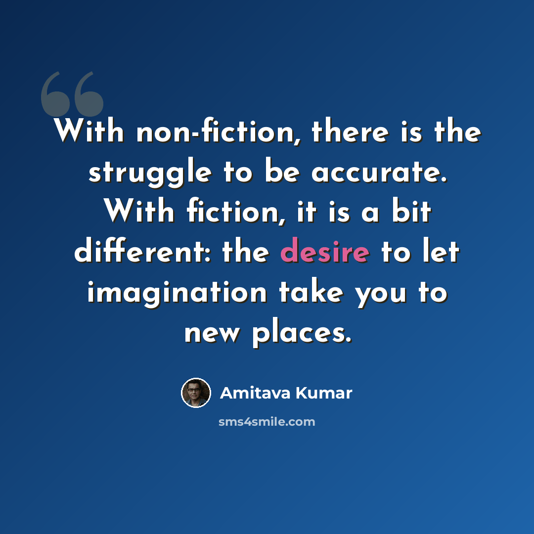 “With non-fiction, there is the struggle to be accurate. With fiction, it is a bit different: the desire to let imagination take you to new places.” quote by Amitava Kumar