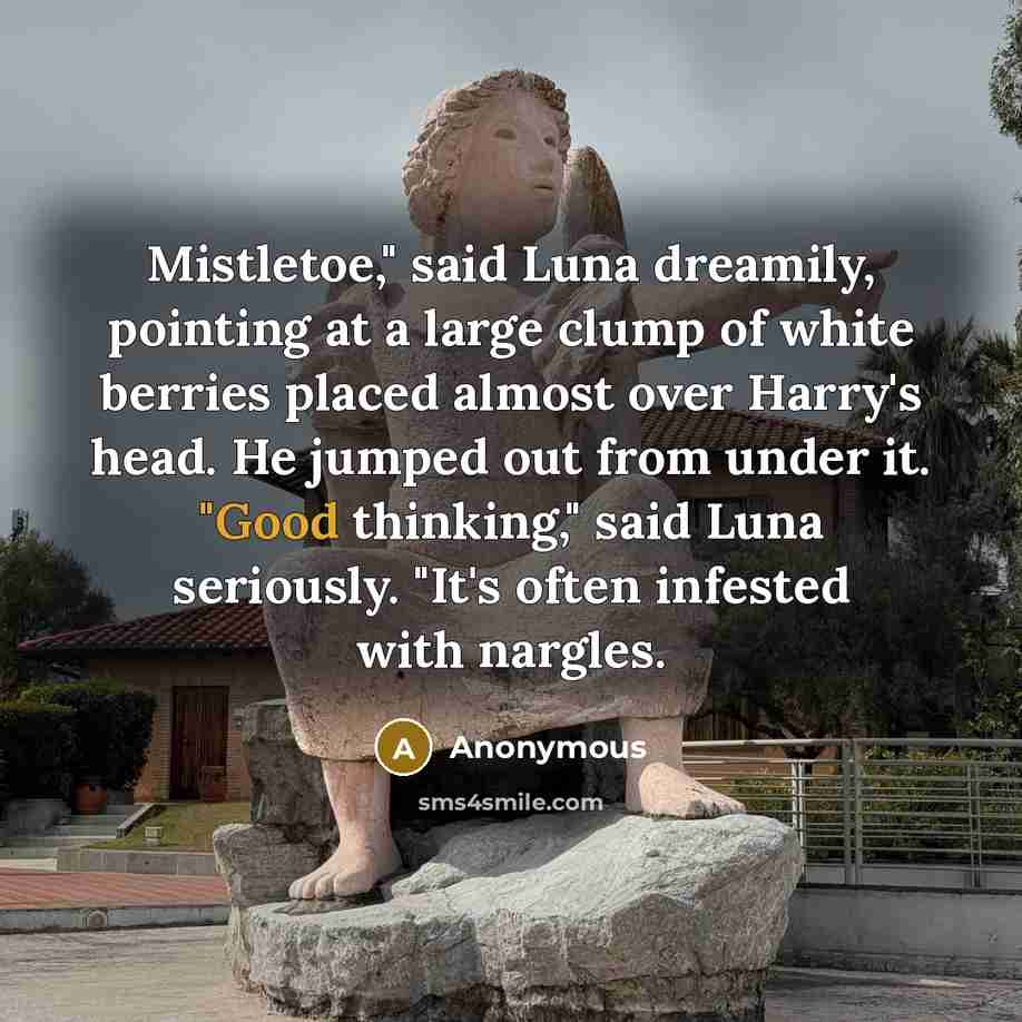 “Mistletoe," said Luna dreamily, pointing at a large clump of white berries placed almost over Harry's head. He jumped out from under it. "Good thinking," said Luna seriously. "It's often infested with nargles.” quote by Anonymous