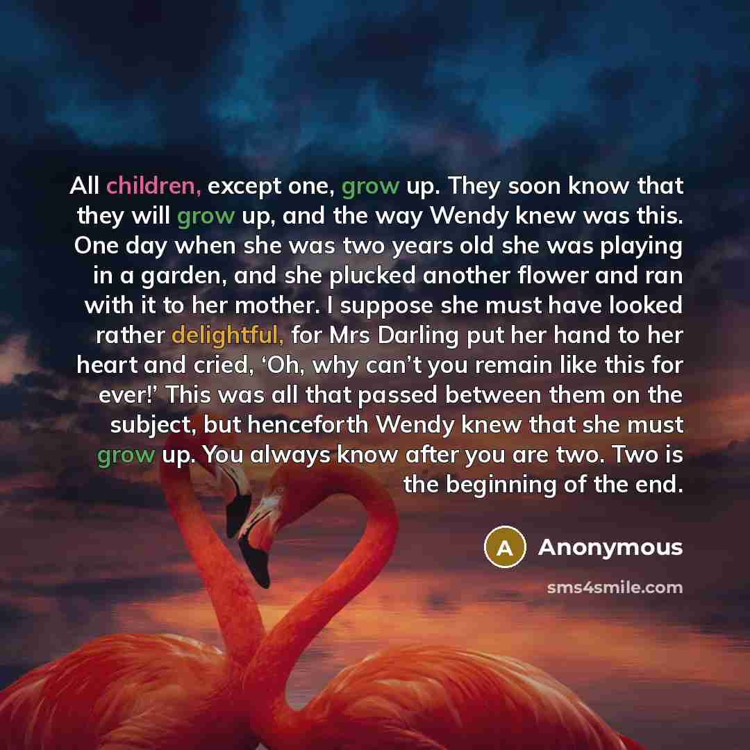 “All children, except one, grow up. They soon know that they will grow up, and the way Wendy knew was this. One day when she was two years old she was playing in a garden, and she plucked another flower and ran with it to her mother. I suppose she must have looked rather delightful, for Mrs Darling…” quote by Anonymous