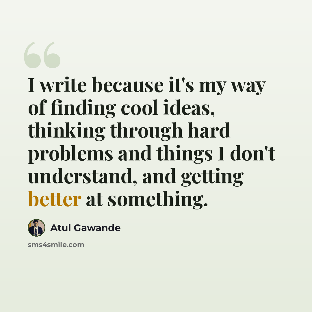 “I write because it's my way of finding cool ideas, thinking through hard problems and things I don't understand, and getting better at something.” quote by Atul Gawande