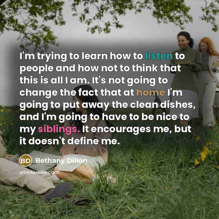 “I'm trying to learn how to listen to people and how not to think that this is all I am. It's not going to change the fact that at home I'm going to put away the clean dishes, and I'm going to have to be nice to my siblings. It encourages me, but it doesn't define me.” quote by Bethany Dillon