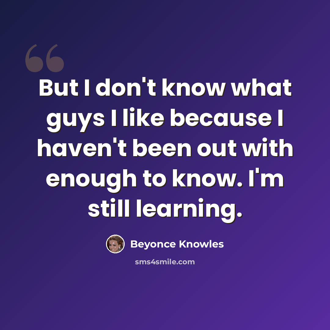 “But I don't know what guys I like because I haven't been out with enough to know. I'm still learning.” quote by Beyonce Knowles