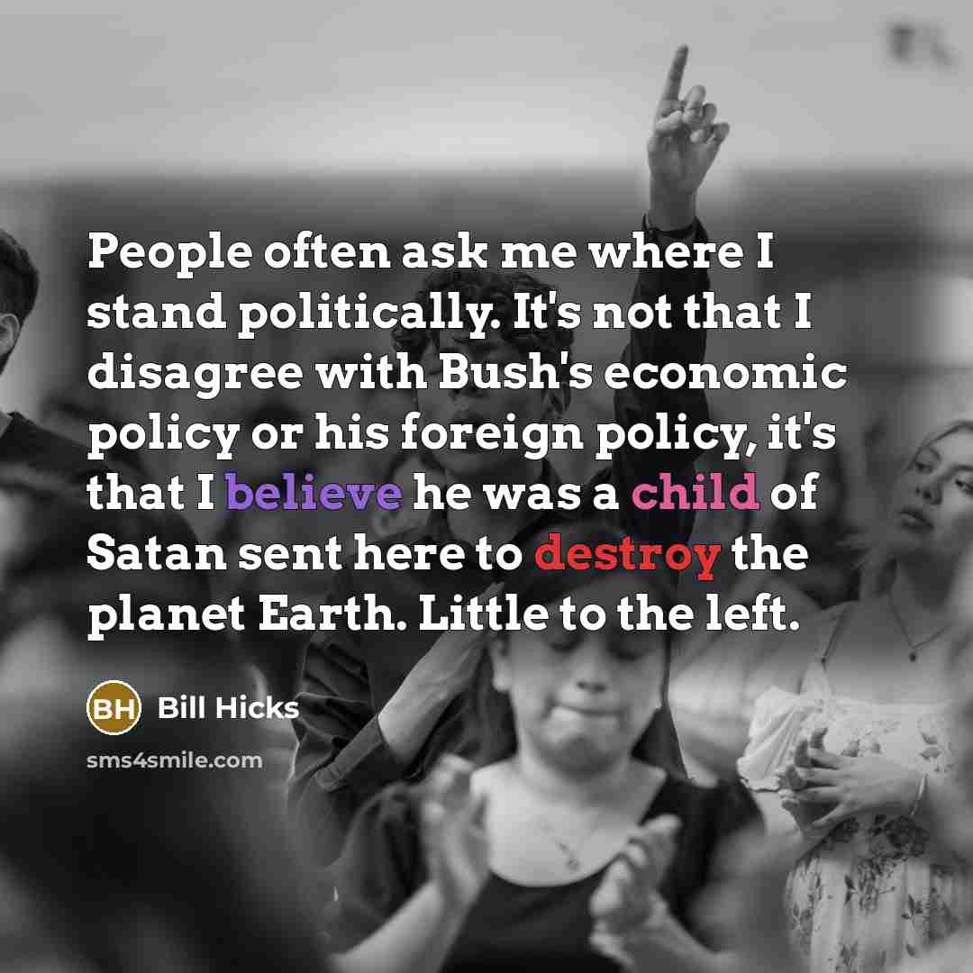 “People often ask me where I stand politically. It's not that I disagree with Bush's economic policy or his foreign policy, it's that I believe he was a child of Satan sent here to destroy the planet Earth. Little to the left.” quote by Bill Hicks