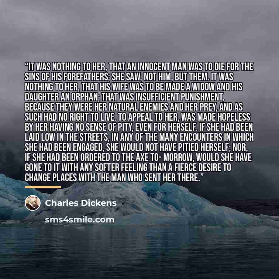 “It was nothing to her, that an innocent man was to die for the sins of his forefathers; she saw, not him, but them. It was nothing to her, that his wife was to be made a widow and his daughter an orphan; that was insufficient punishment, because they were her natural enemies and her prey, and as…” quote by Charles Dickens