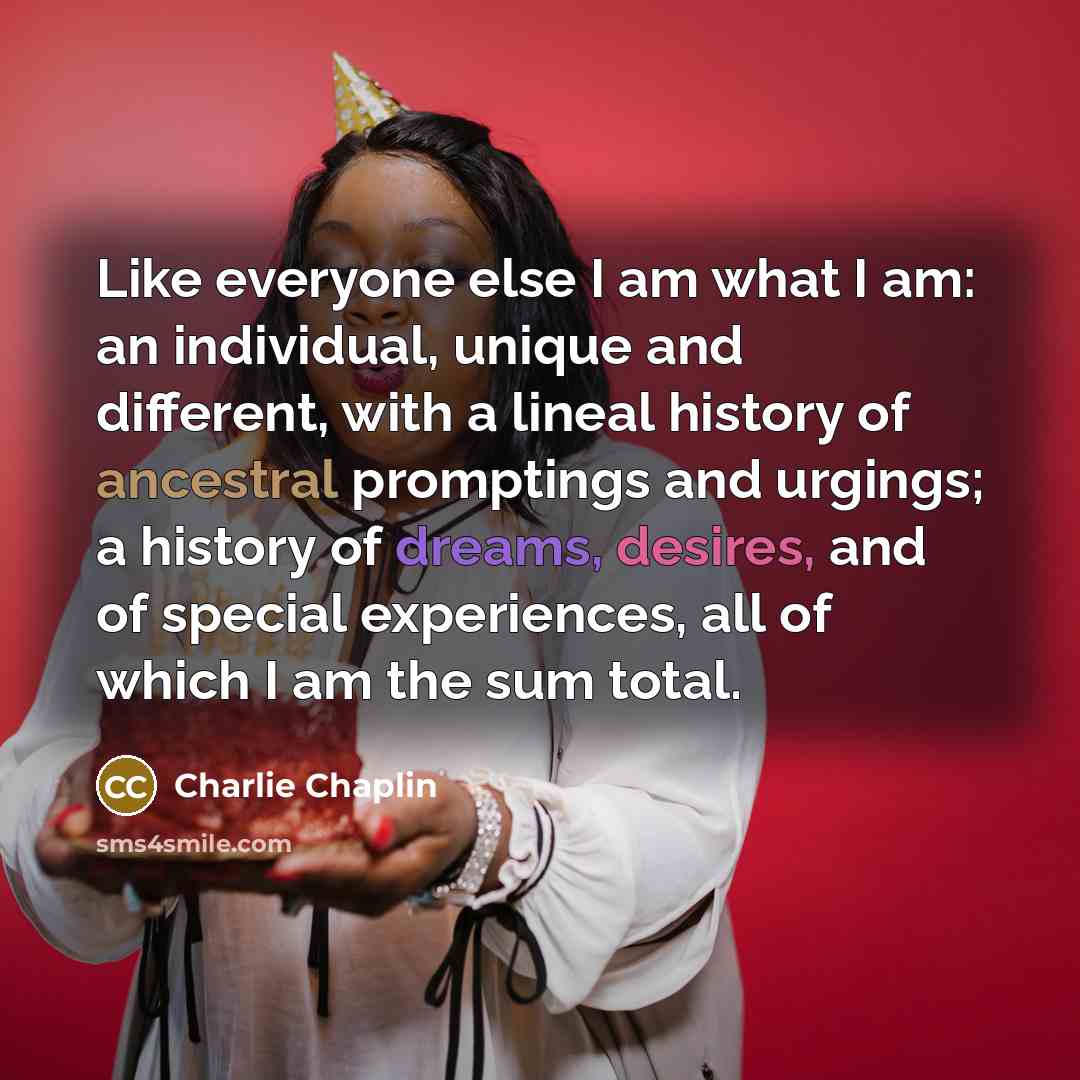 “Like everyone else I am what I am: an individual, unique and different, with a lineal history of ancestral promptings and urgings; a history of dreams, desires, and of special experiences, all of which I am the sum total.” quote by Charlie Chaplin