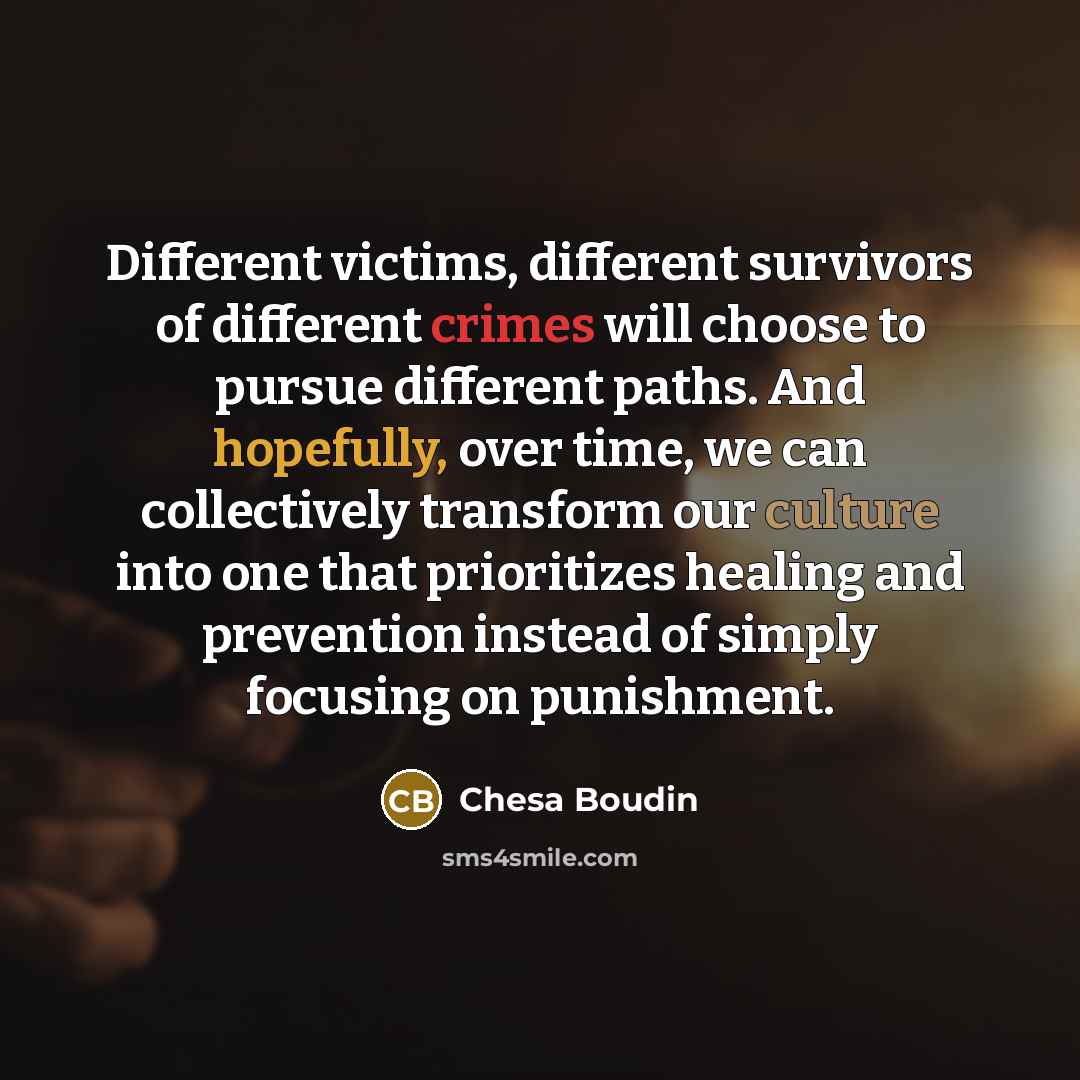 “Different victims, different survivors of different crimes will choose to pursue different paths. And hopefully, over time, we can collectively transform our culture into one that prioritizes healing and prevention instead of simply focusing on punishment.” quote by Chesa Boudin