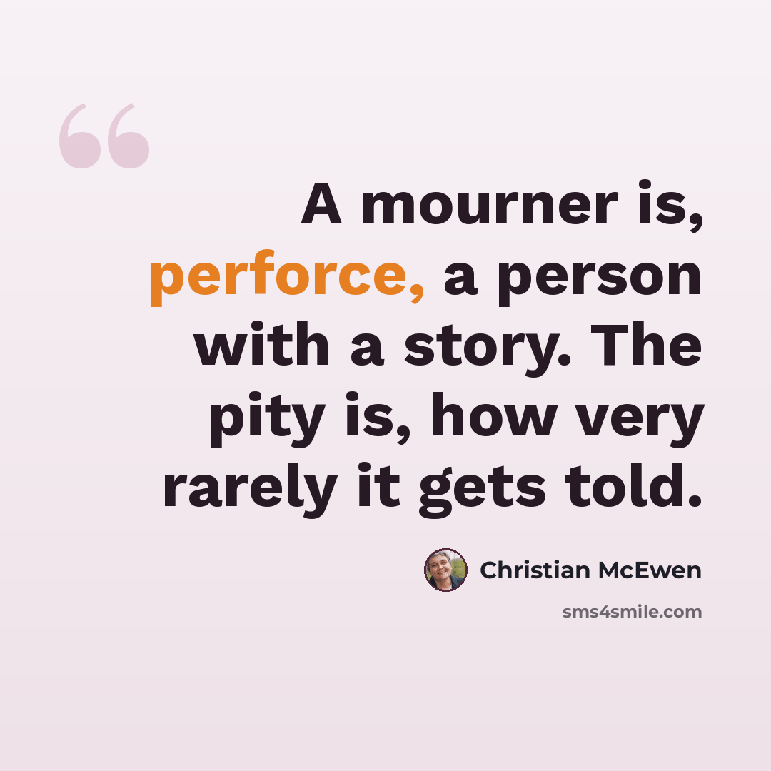 “A mourner is, perforce, a person with a story. The pity is, how very rarely it gets told.” quote by Christian McEwen