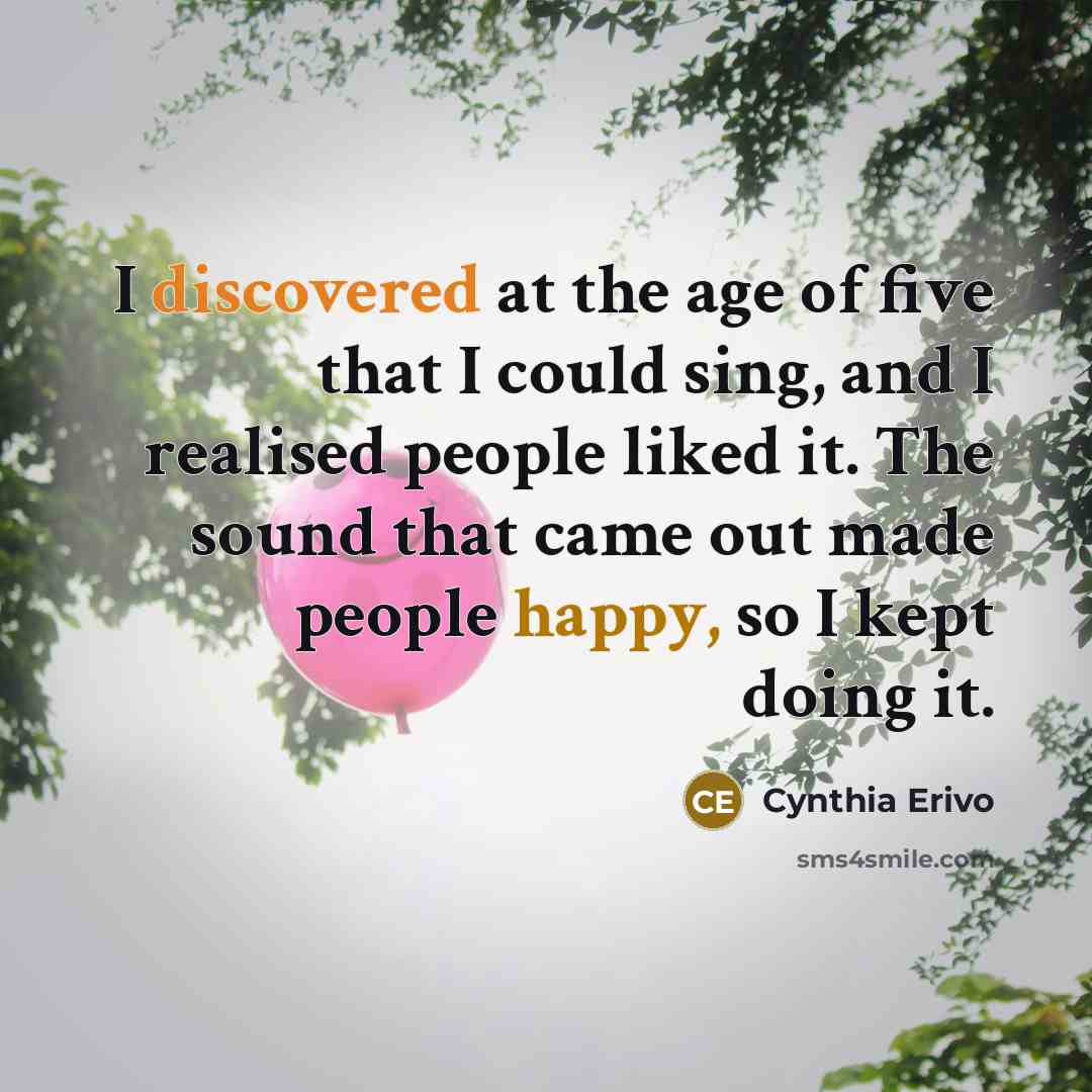 “I discovered at the age of five that I could sing, and I realised people liked it. The sound that came out made people happy, so I kept doing it.” quote by Cynthia Erivo