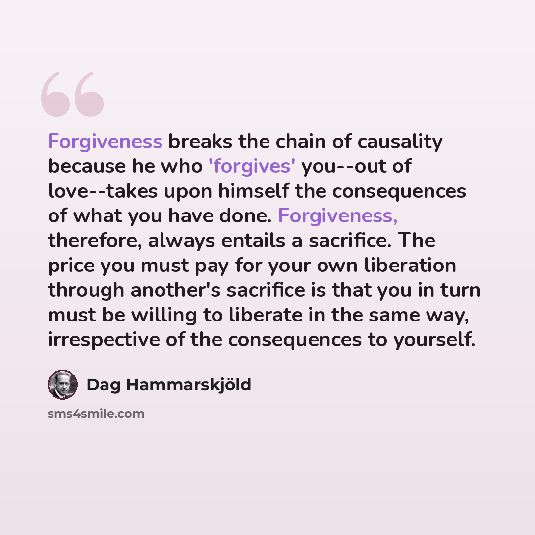 “Forgiveness breaks the chain of causality because he who 'forgives' you--out of love--takes upon himself the consequences of what you have done. Forgiveness, therefore, always entails a sacrifice. The price you must pay for your own liberation through another's sacrifice is that you in turn must…” quote by Dag Hammarskjold