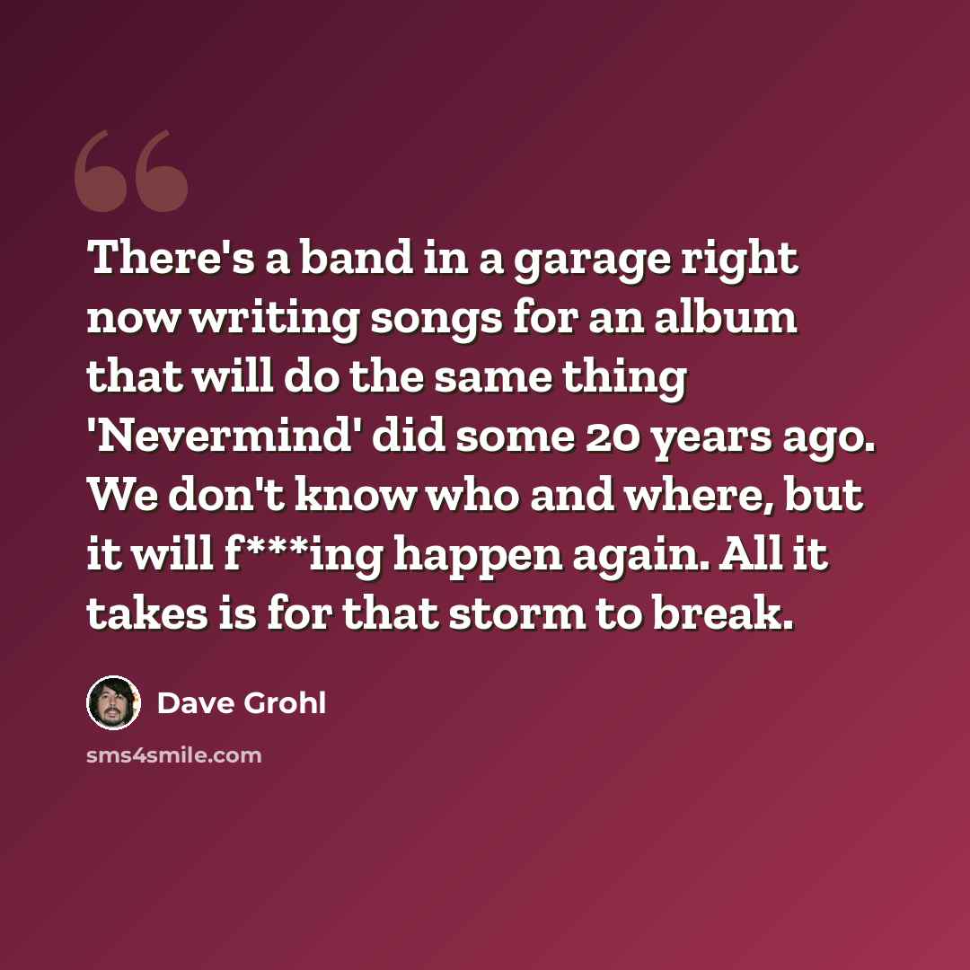 “There's a band in a garage right now writing songs for an album that will do the same thing 'Nevermind' did some 20 years ago. We don't know who and where, but it will f***ing happen again. All it takes is for that storm to break.” quote by Dave Grohl