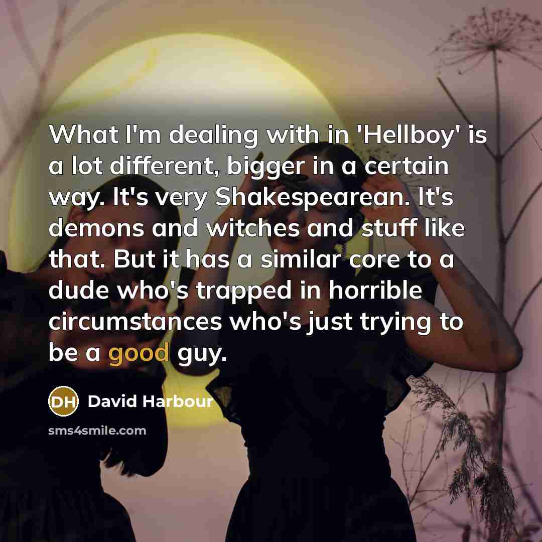 “What I'm dealing with in 'Hellboy' is a lot different, bigger in a certain way. It's very Shakespearean. It's demons and witches and stuff like that. But it has a similar core to a dude who's trapped in horrible circumstances who's just trying to be a good guy.” quote by David Harbour