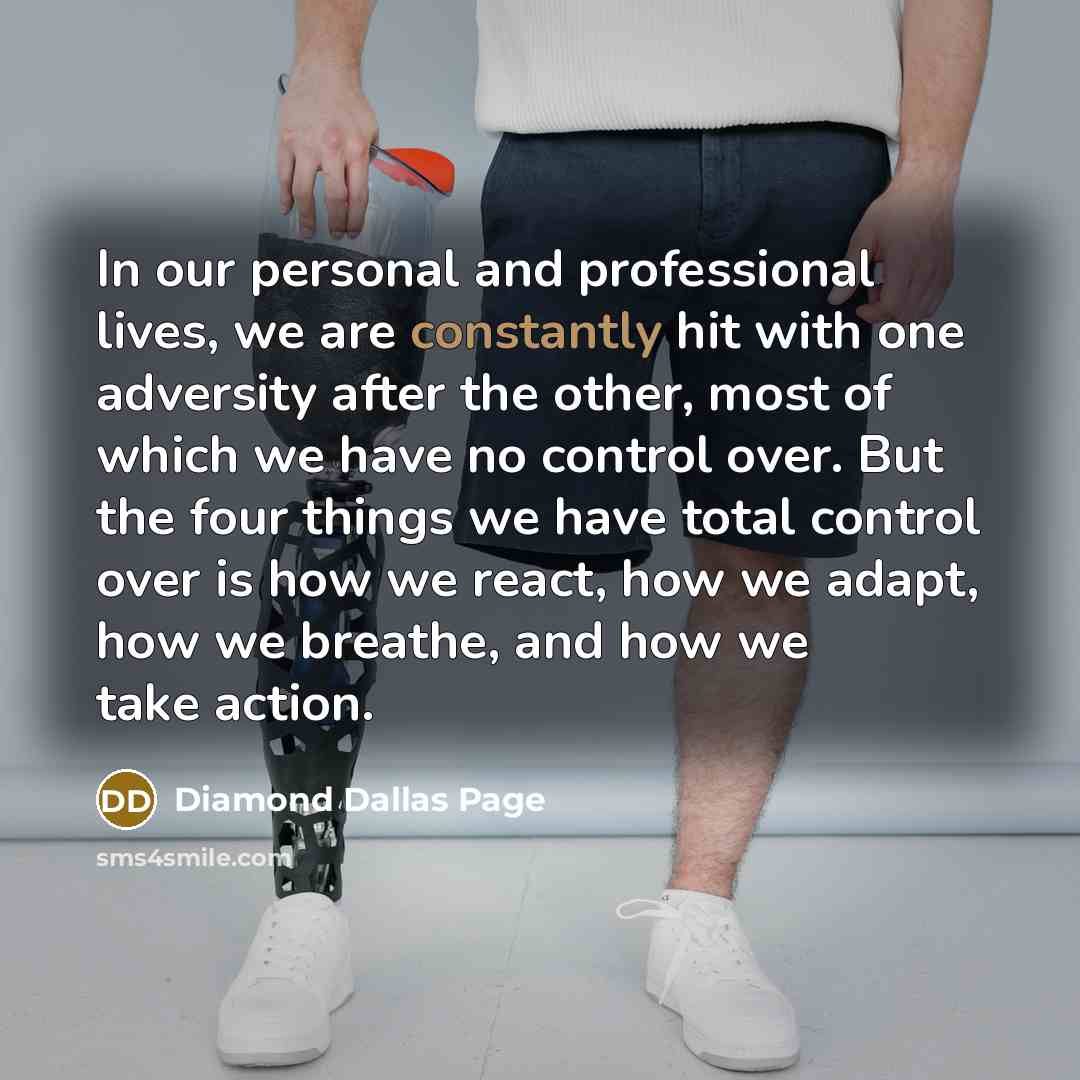 “In our personal and professional lives, we are constantly hit with one adversity after the other, most of which we have no control over. But the four things we have total control over is how we react, how we adapt, how we breathe, and how we take action.” quote by Diamond Dallas Page