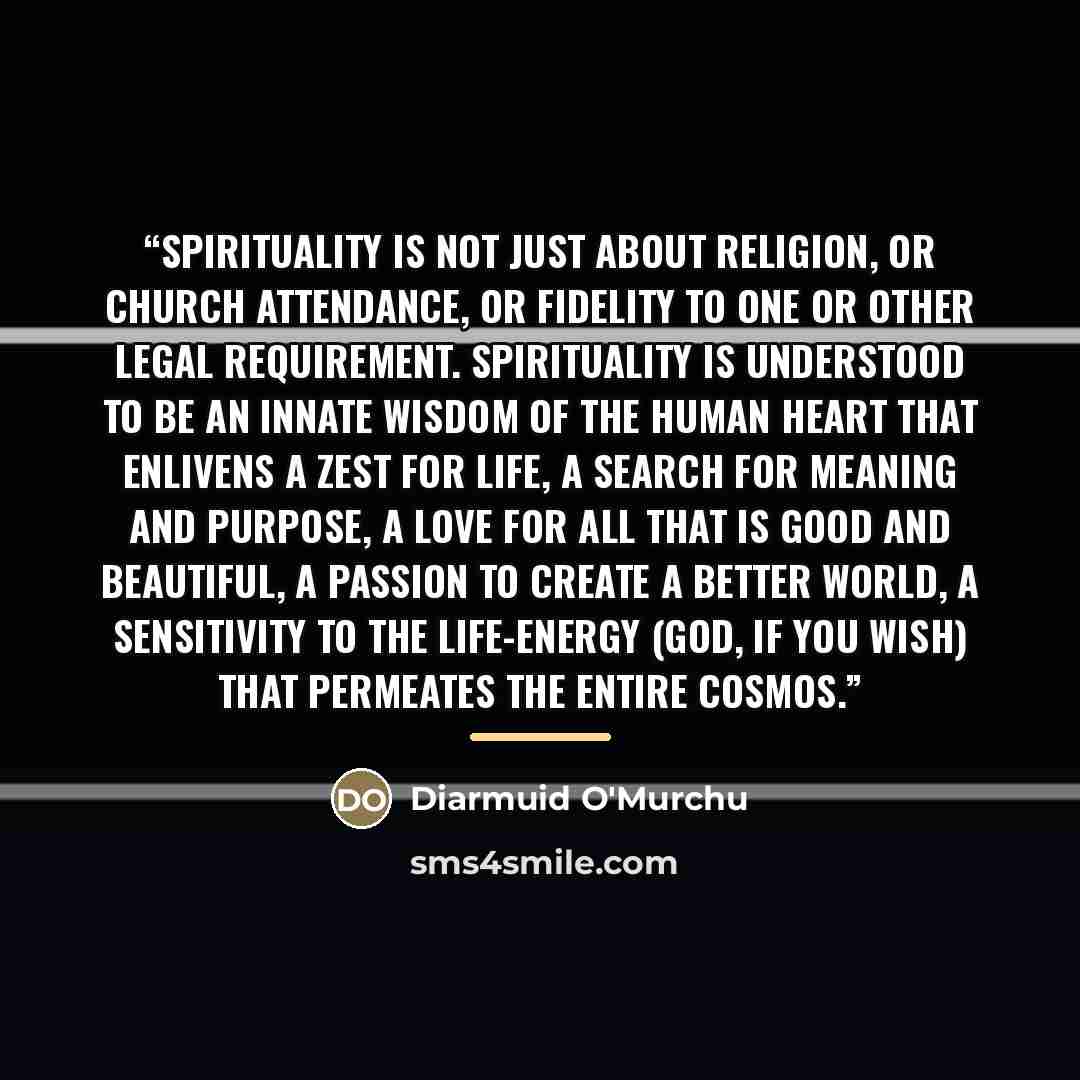 “Spirituality is not just about religion, or church attendance, or fidelity to one or other legal requirement. Spirituality is understood to be an innate wisdom of the human heart that enlivens a zest for life, a search for meaning and purpose, a love for all that is good and beautiful, a passion…” quote by Diarmuid O'Murchu