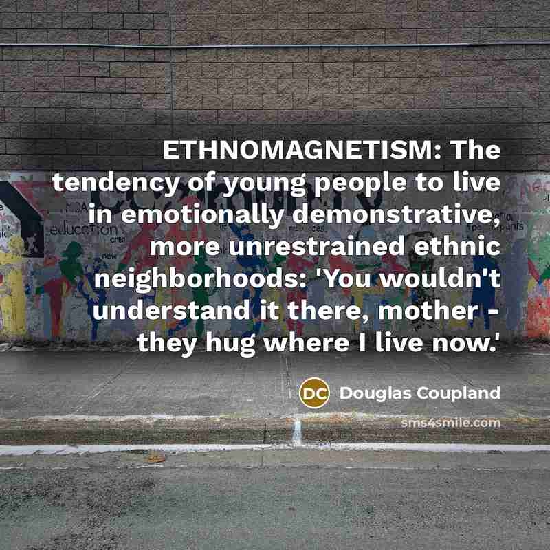 “ETHNOMAGNETISM: The tendency of young people to live in emotionally demonstrative, more unrestrained ethnic neighborhoods: 'You wouldn't understand it there, mother - they hug where I live now.'” quote by Douglas Coupland