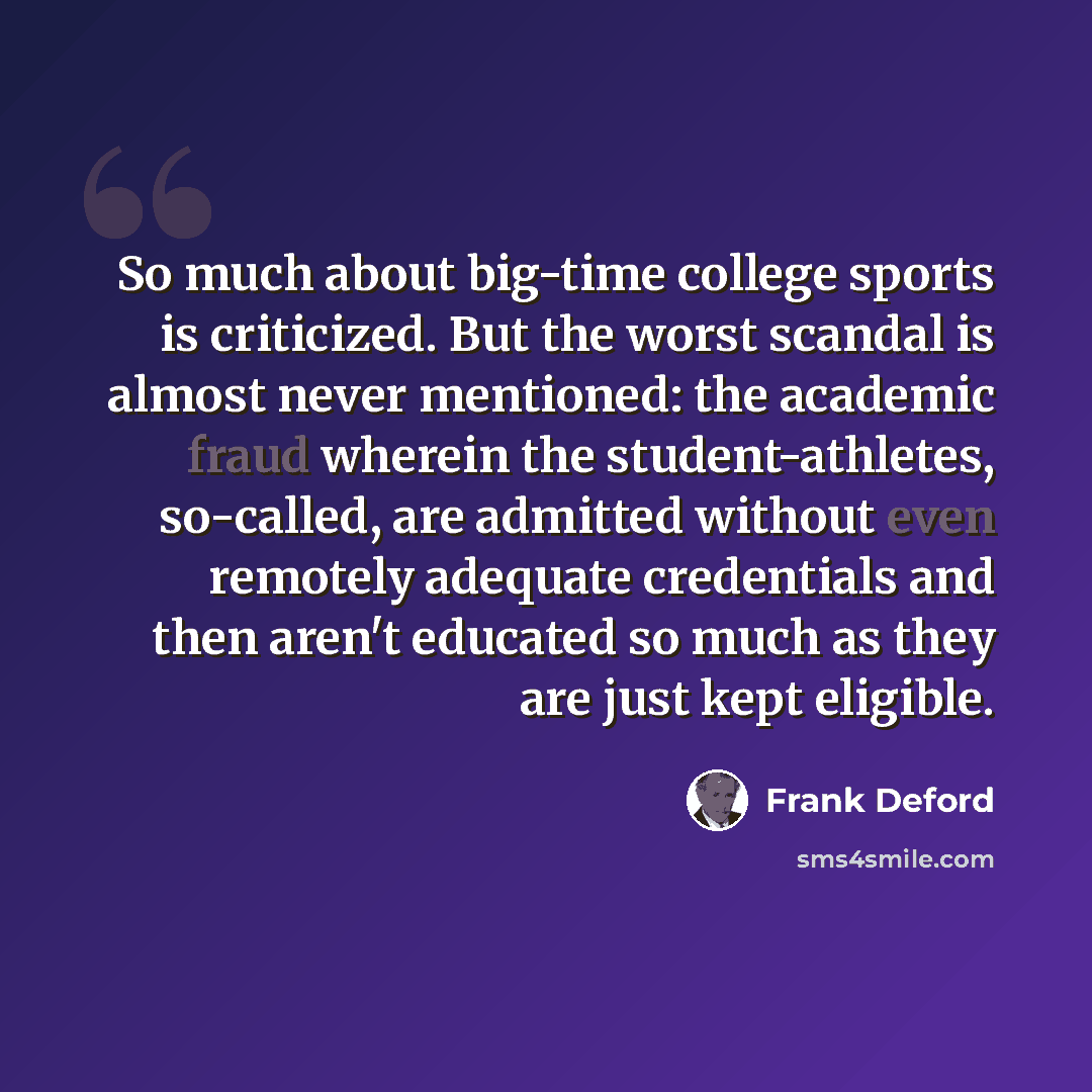 “So much about big-time college sports is criticized. But the worst scandal is almost never mentioned: the academic fraud wherein the student-athletes, so-called, are admitted without even remotely adequate credentials and then aren't educated so much as they are just kept eligible.” quote by Frank Deford