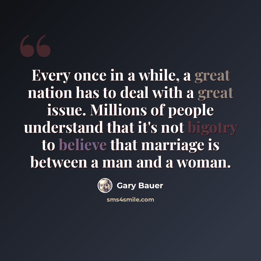 “Every once in a while, a great nation has to deal with a great issue. Millions of people understand that it's not bigotry to believe that marriage is between a man and a woman.” quote by Gary Bauer