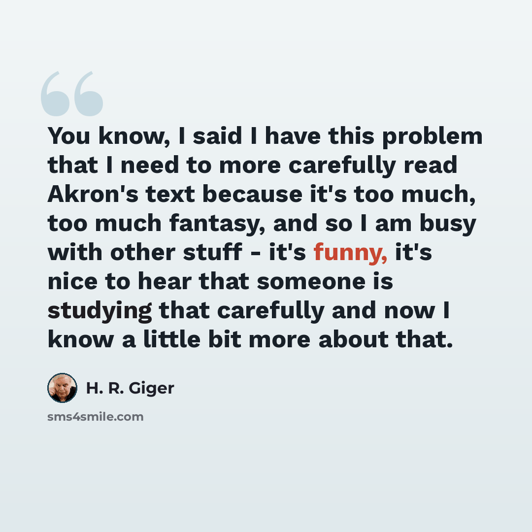 “You know, I said I have this problem that I need to more carefully read Akron's text because it's too much, too much fantasy, and so I am busy with other stuff - it's funny, it's nice to hear that someone is studying that carefully and now I know a little bit more about that.” quote by H. R. Giger
