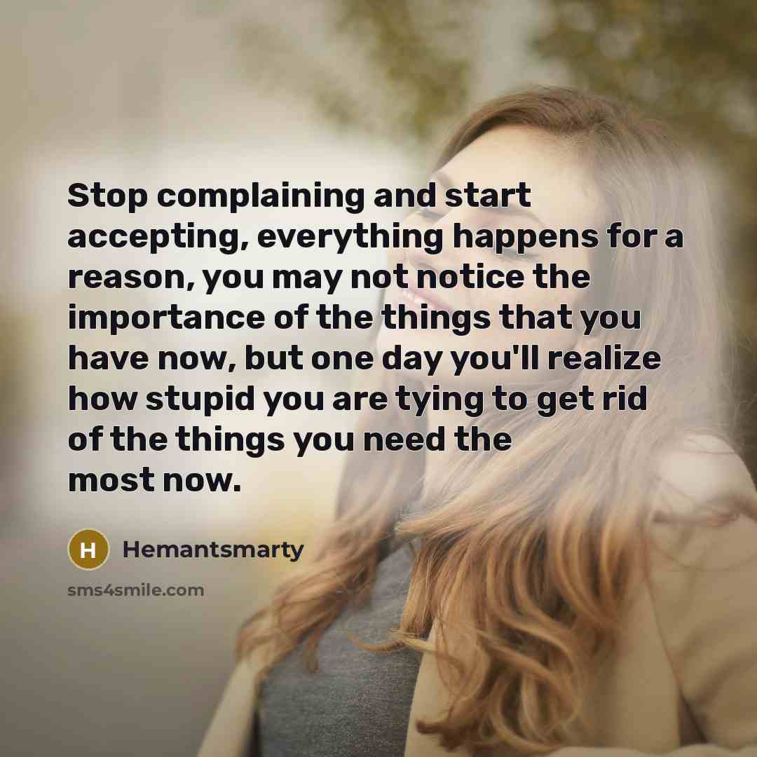“Stop complaining and start accepting, everything happens for a reason, you may not notice the importance of the things that you have now, but one day you'll realize how stupid you are tying to get rid of the things you need the most now.” quote by Hemantsmarty