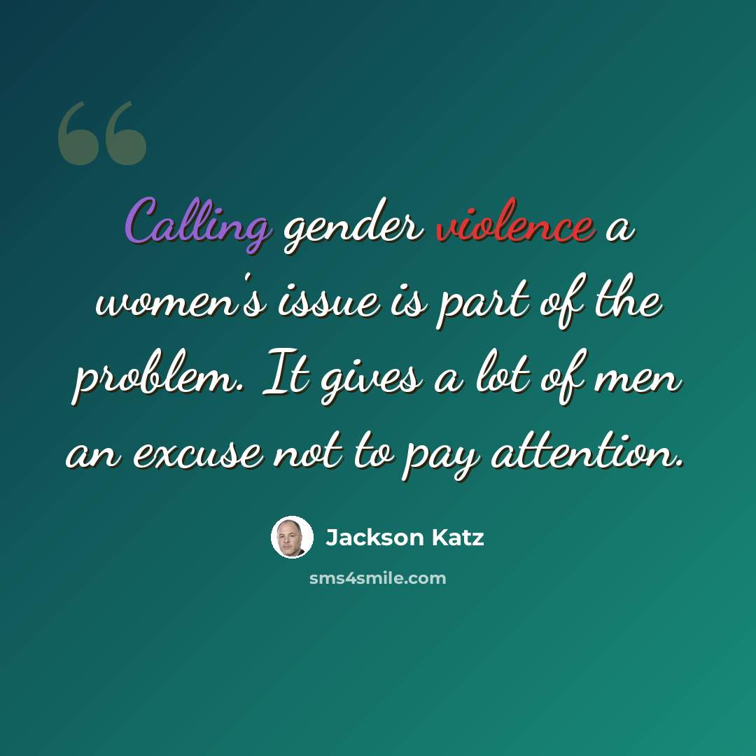 “Calling gender violence a women's issue is part of the problem. It gives a lot of men an excuse not to pay attention.” quote by Jackson Katz