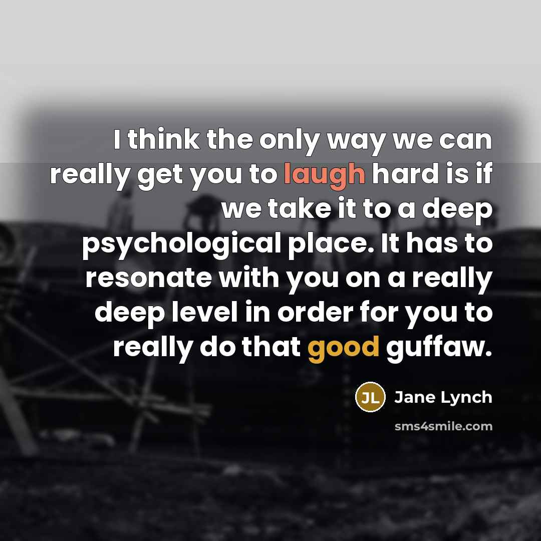 “I think the only way we can really get you to laugh hard is if we take it to a deep psychological place. It has to resonate with you on a really deep level in order for you to really do that good guffaw.” quote by Jane Lynch