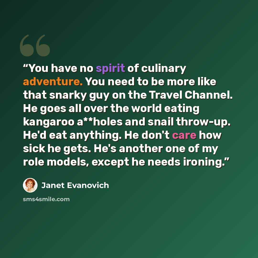 “You have no spirit of culinary adventure. You need to be more like that snarky guy on the Travel Channel. He goes all over the world eating kangaroo a**holes and snail throw-up. He'd eat anything. He don't care how sick he gets. He's another one of my role models, except he needs ironing.” quote by Janet Evanovich