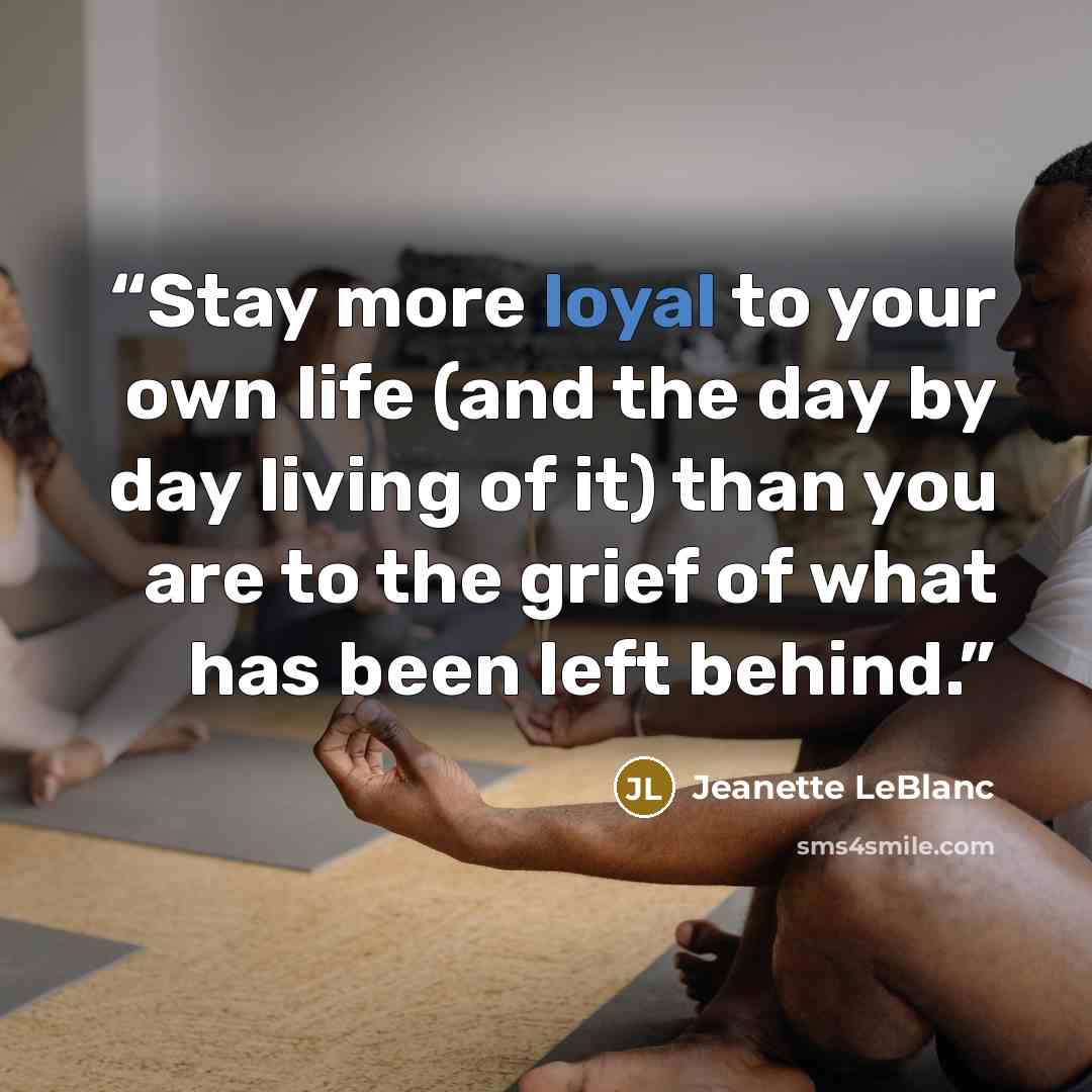 “Stay more loyal to your own life (and the day by day living of it) than you are to the grief of what has been left behind.” quote by Jeanette LeBlanc
