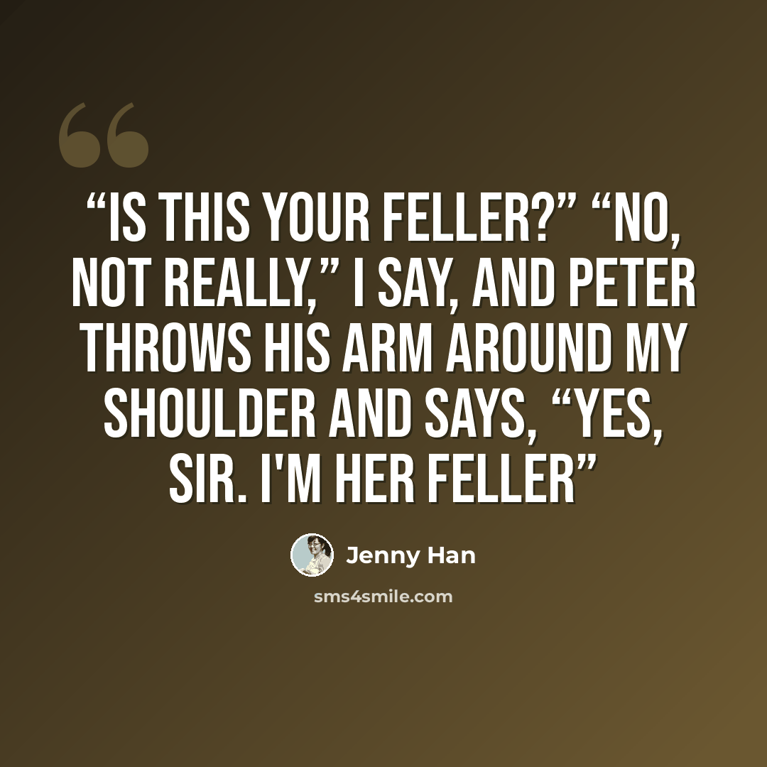 “Is this your feller?” “No, not really,” I say, and Peter throws his arm around my shoulder and says, “Yes, sir. I'm her feller” quote by Jenny Han