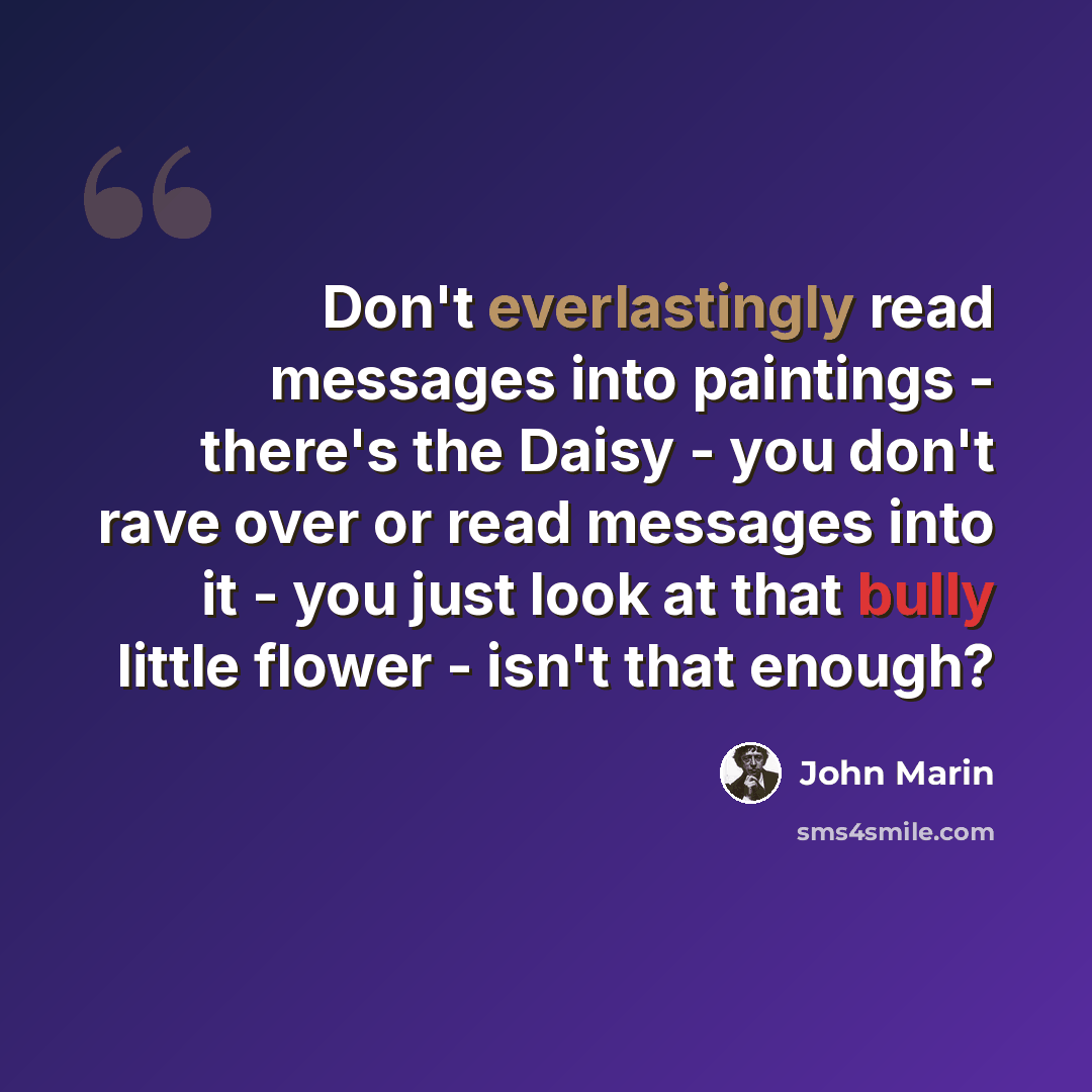 “Don't everlastingly read messages into paintings - there's the Daisy - you don't rave over or read messages into it - you just look at that bully little flower - isn't that enough?” quote by John Marin