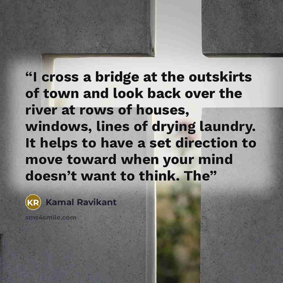 “I cross a bridge at the outskirts of town and look back over the river at rows of houses, windows, lines of drying laundry. It helps to have a set direction to move toward when your mind doesn’t want to think. The” quote by Kamal Ravikant