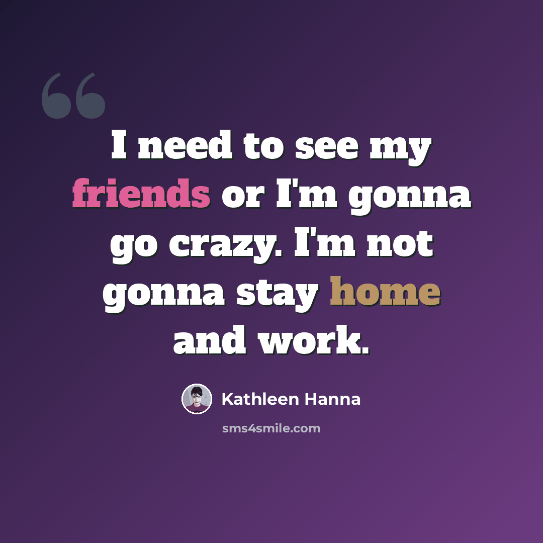 “I need to see my friends or I'm gonna go crazy. I'm not gonna stay home and work.” quote by Kathleen Hanna