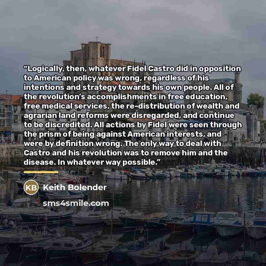 “Logically, then, whatever Fidel Castro did in opposition to American policy was wrong, regardless of his intentions and strategy towards his own people. All of the revolution’s accomplishments in free education, free medical services, the re-distribution of wealth and agrarian land reforms were…” quote by Keith Bolender