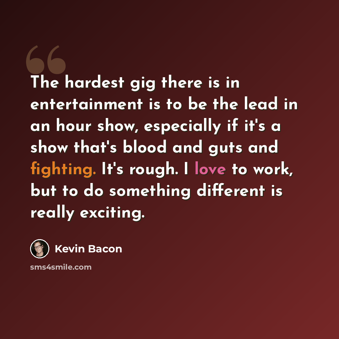 “The hardest gig there is in entertainment is to be the lead in an hour show, especially if it's a show that's blood and guts and fighting. It's rough. I love to work, but to do something different is really exciting.” quote by Kevin Bacon