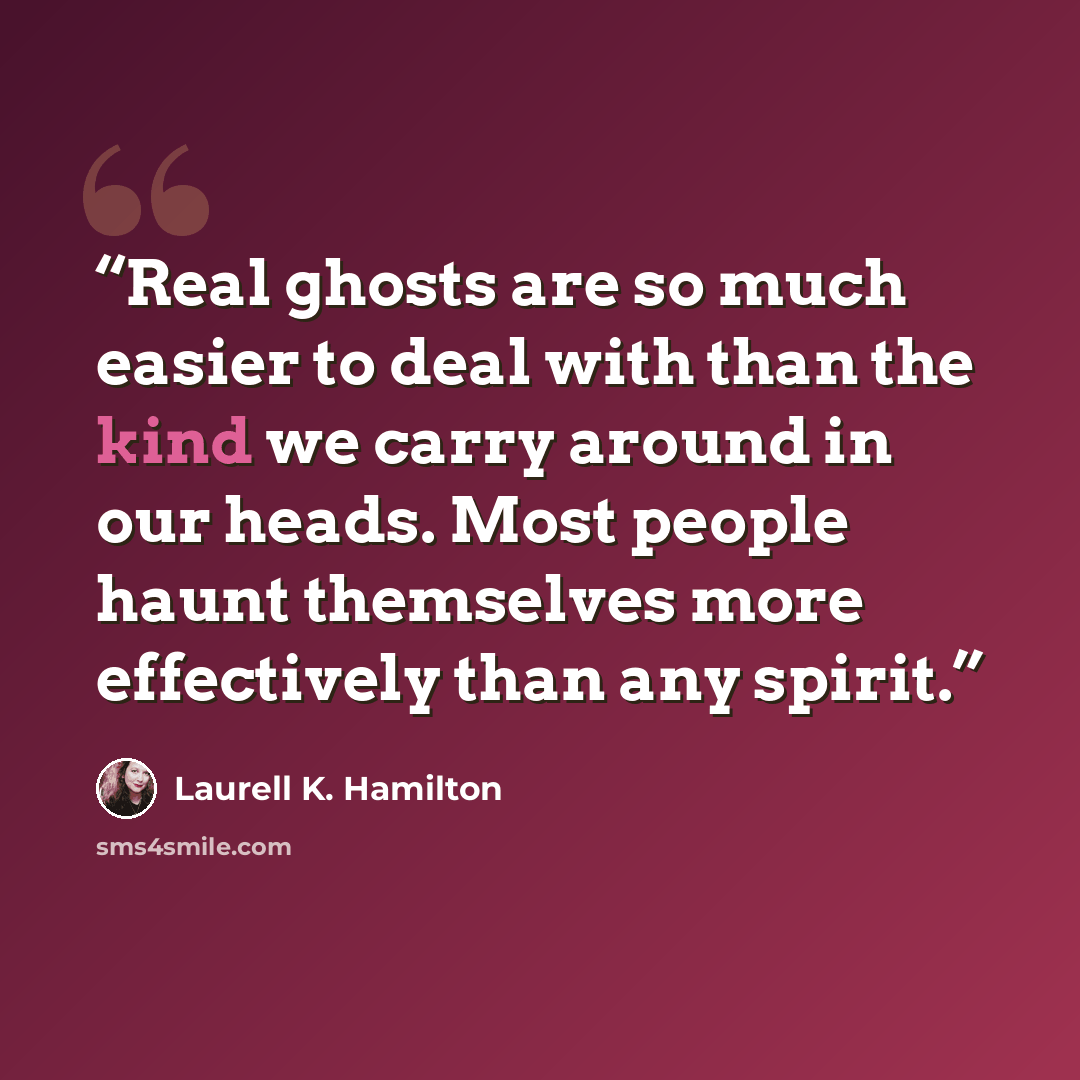 “Real ghosts are so much easier to deal with than the kind we carry around in our heads. Most people haunt themselves more effectively than any spirit.” quote by Laurell K. Hamilton