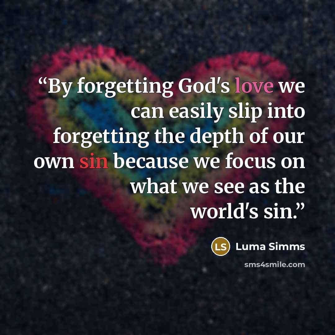 “By forgetting God's love we can easily slip into forgetting the depth of our own sin because we focus on what we see as the world's sin.” quote by Luma Simms