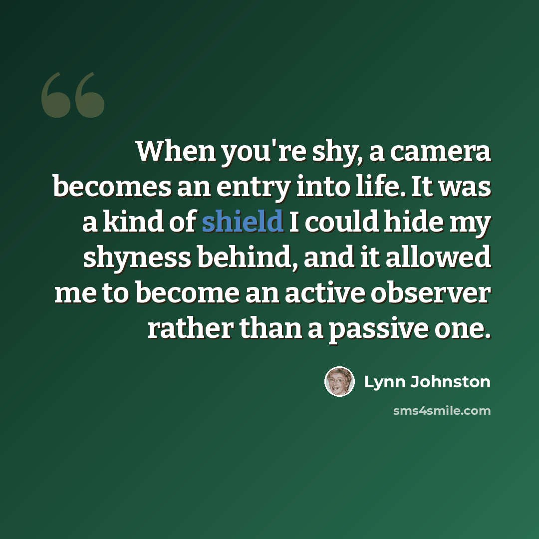 “When you're shy, a camera becomes an entry into life. It was a kind of shield I could hide my shyness behind, and it allowed me to become an active observer rather than a passive one.” quote by Lynn Johnston