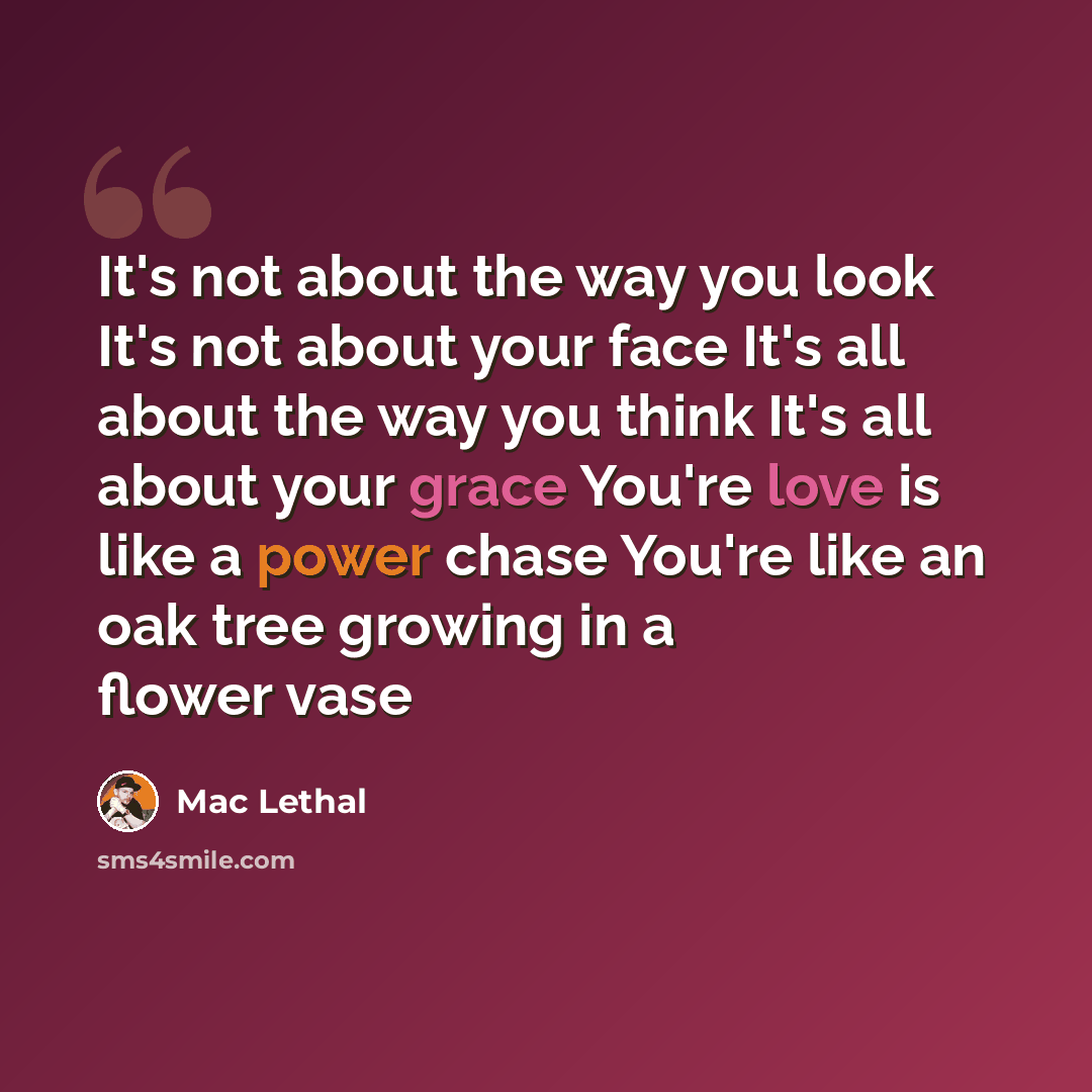 “It's not about the way you look It's not about your face It's all about the way you think It's all about your grace You're love is like a power chase You're like an oak tree growing in a flower vase” quote by Mac Lethal