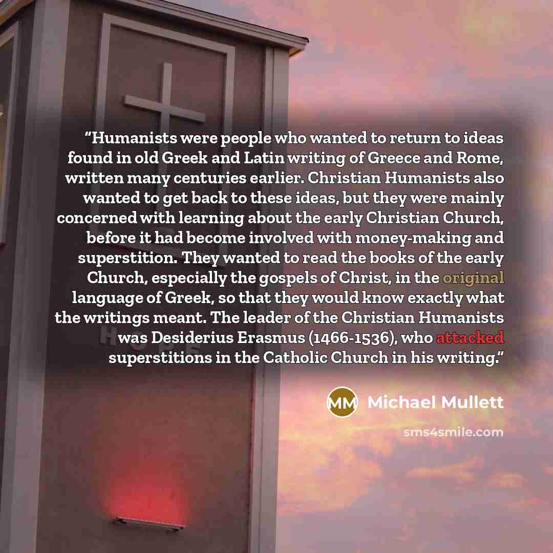 “Humanists were people who wanted to return to ideas found in old Greek and Latin writing of Greece and Rome, written many centuries earlier. Christian Humanists also wanted to get back to these ideas, but they were mainly concerned with learning about the early Christian Church, before it had…” quote by Michael Mullett