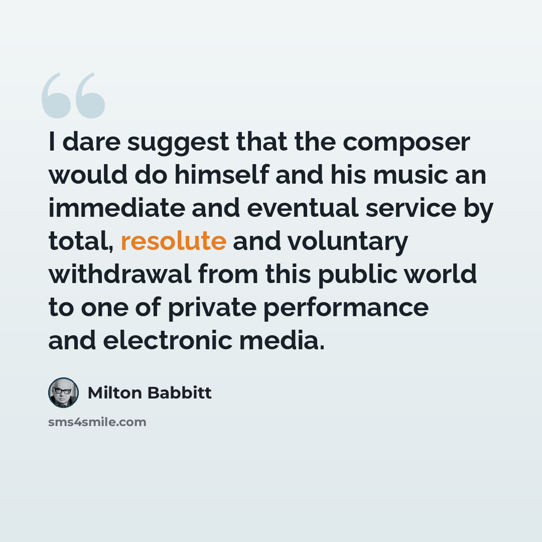 “I dare suggest that the composer would do himself and his music an immediate and eventual service by total, resolute and voluntary withdrawal from this public world to one of private performance and electronic media.” quote by Milton Babbitt